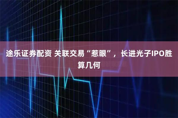 途乐证券配资 关联交易“惹眼”，长进光子IPO胜算几何