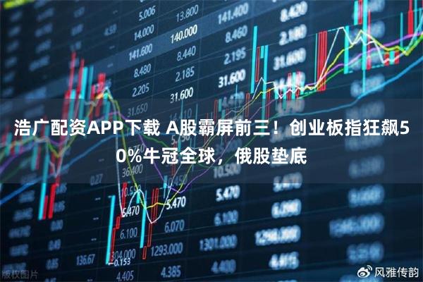 浩广配资APP下载 A股霸屏前三！创业板指狂飙50%牛冠全球，俄股垫底