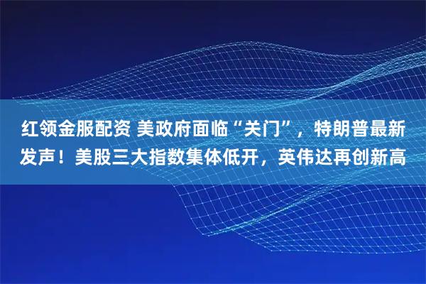 红领金服配资 美政府面临“关门”，特朗普最新发声！美股三大指数集体低开，英伟达再创新高