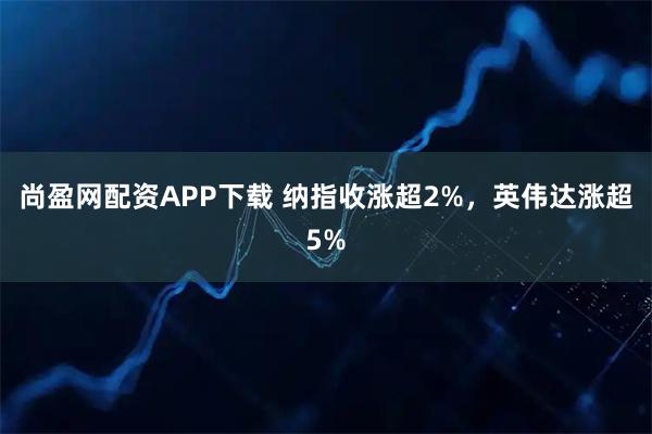 尚盈网配资APP下载 纳指收涨超2%，英伟达涨超5%