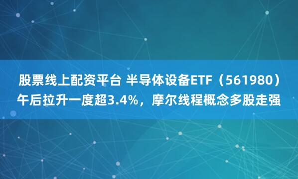 股票线上配资平台 半导体设备ETF（561980）午后拉升一度超3.4%，摩尔线程概念多股走强