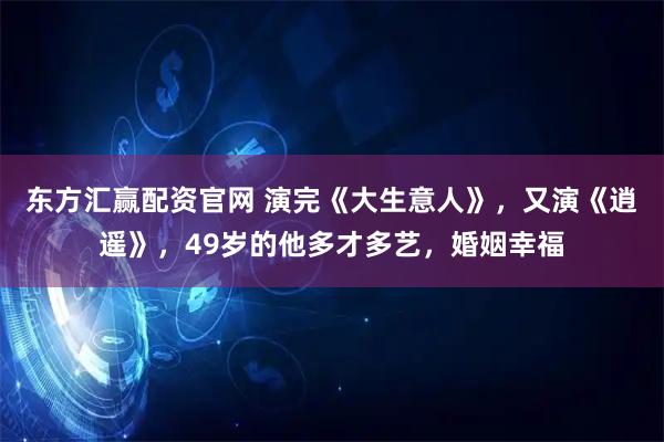 东方汇赢配资官网 演完《大生意人》，又演《逍遥》，49岁的他多才多艺，婚姻幸福