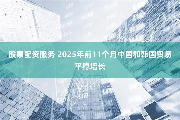 股票配资服务 2025年前11个月中国和韩国贸易平稳增长