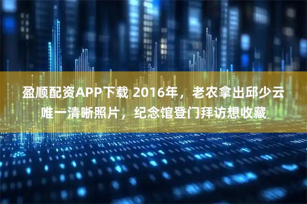 盈顺配资APP下载 2016年，老农拿出邱少云唯一清晰照片，纪念馆登门拜访想收藏