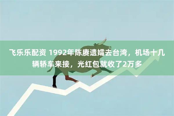 飞乐乐配资 1992年陈赓遗孀去台湾，机场十几辆轿车来接，光红包就收了2万多