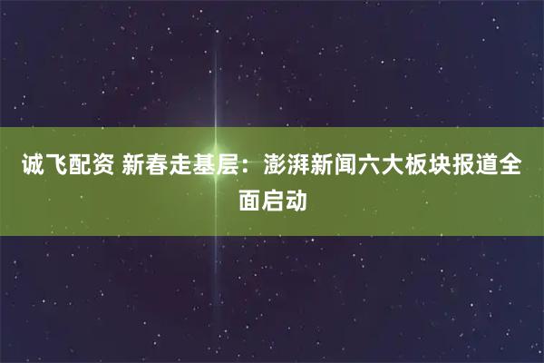 诚飞配资 新春走基层：澎湃新闻六大板块报道全面启动