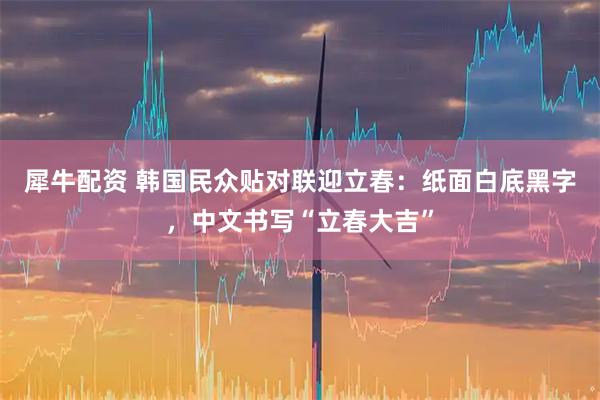 犀牛配资 韩国民众贴对联迎立春：纸面白底黑字，中文书写“立春大吉”