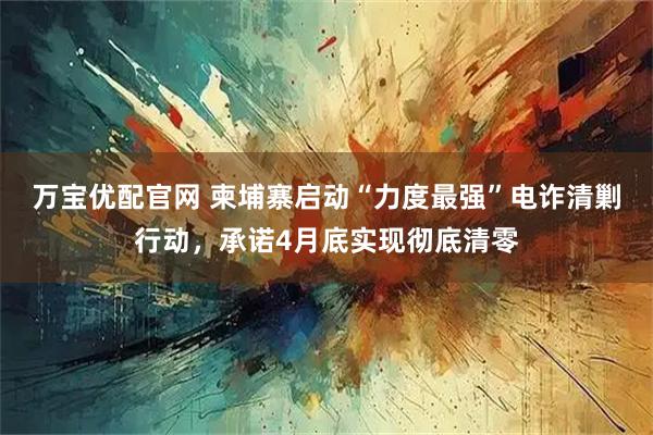 万宝优配官网 柬埔寨启动“力度最强”电诈清剿行动，承诺4月底实现彻底清零