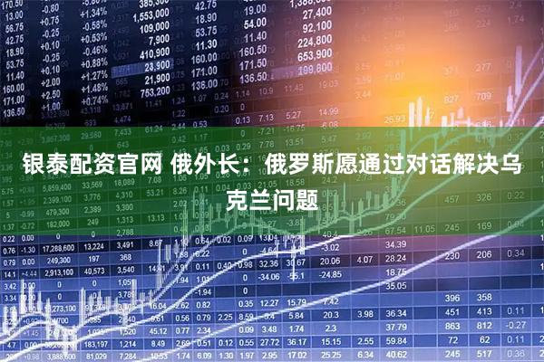 银泰配资官网 俄外长：俄罗斯愿通过对话解决乌克兰问题