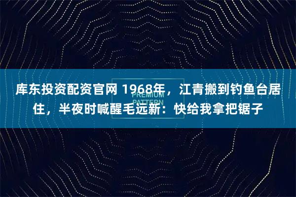 库东投资配资官网 1968年，江青搬到钓鱼台居住，半夜时喊醒毛远新：快给我拿把锯子