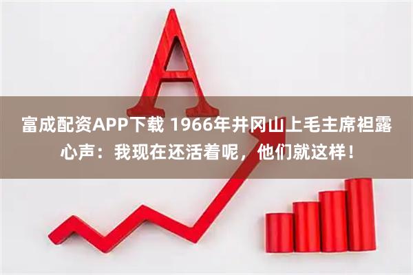 富成配资APP下载 1966年井冈山上毛主席袒露心声：我现在还活着呢，他们就这样！