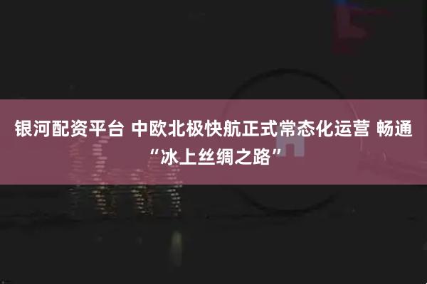 银河配资平台 中欧北极快航正式常态化运营 畅通“冰上丝绸之路”